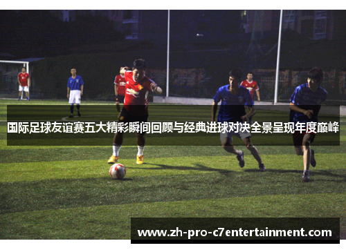 国际足球友谊赛五大精彩瞬间回顾与经典进球对决全景呈现年度巅峰