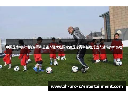 中国足协聘欧洲资深青训总监入驻大连国家级足球青训基地打造人才培养新高地 中国足协聘欧洲资深青训总监入驻大连国家级足球青训基地打造人才培养新高地