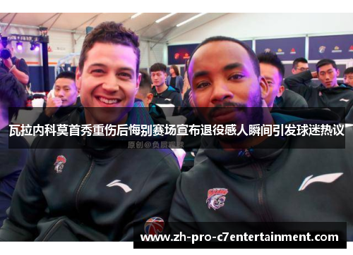 瓦拉内科莫首秀重伤后悔别赛场宣布退役感人瞬间引发球迷热议